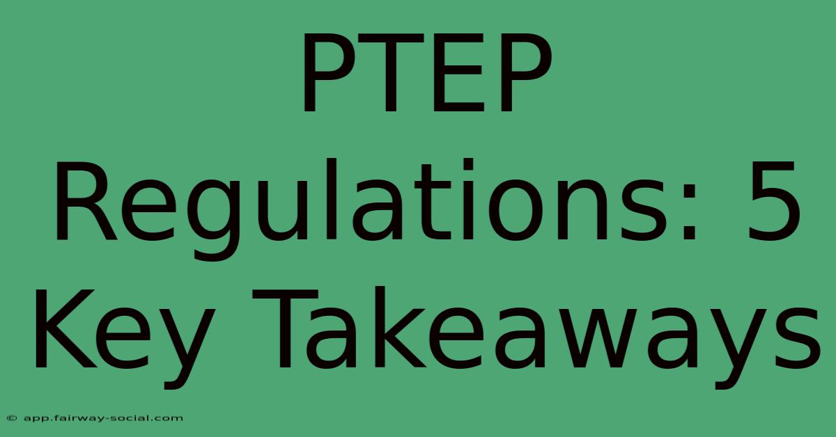 PTEP Regulations: 5 Key Takeaways